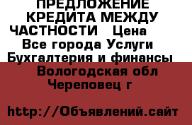 ПРЕДЛОЖЕНИЕ КРЕДИТА МЕЖДУ ЧАСТНОСТИ › Цена ­ 0 - Все города Услуги » Бухгалтерия и финансы   . Вологодская обл.,Череповец г.